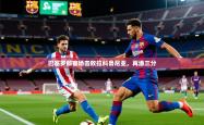 2026乐鱼体育app登录入口巴塞罗那客场击败拉科鲁尼亚，再添三分