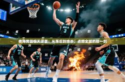 2026乐鱼体育网站入口青海男篮惊天逆袭：从落后到绝杀，点燃全城的那一刻