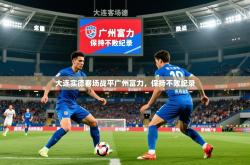 2026乐鱼体育大连实德客场战平广州富力，保持不败纪录