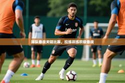 2025乐鱼体育app官网登录入口球队备战关键比赛，拉练训练积极备战