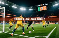 2025乐鱼体育在线登陆顶级俱乐部全力备战，球场上演精彩对抗