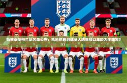2025乐鱼体育入口登录官网app新赛季英格兰队名单公布：凯恩伯恩利球员入选继续以年轻为主阵容？//