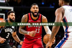 2025乐鱼体育官网在线登录入口猛龙再战篮网，安东尼-戴维斯再度发威