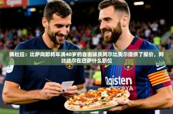 2025乐鱼体育网址佩杜拉：比萨向即将年满40岁的自由球员阿尔比奥尔提供了报价，阿比达尔在巴萨什么职位