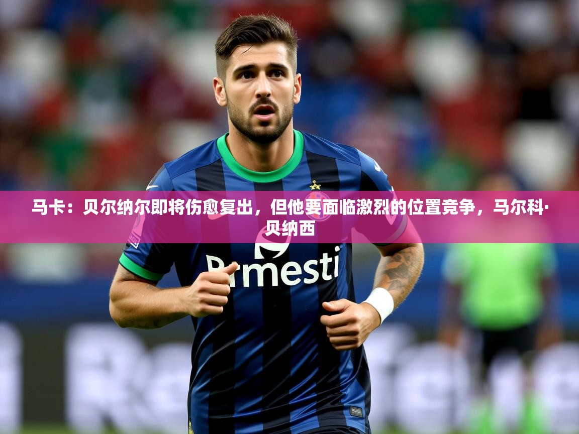 2025乐鱼体育中国官方入口马卡：贝尔纳尔即将伤愈复出，但他要面临激烈的位置竞争，马尔科·贝纳西  第2张