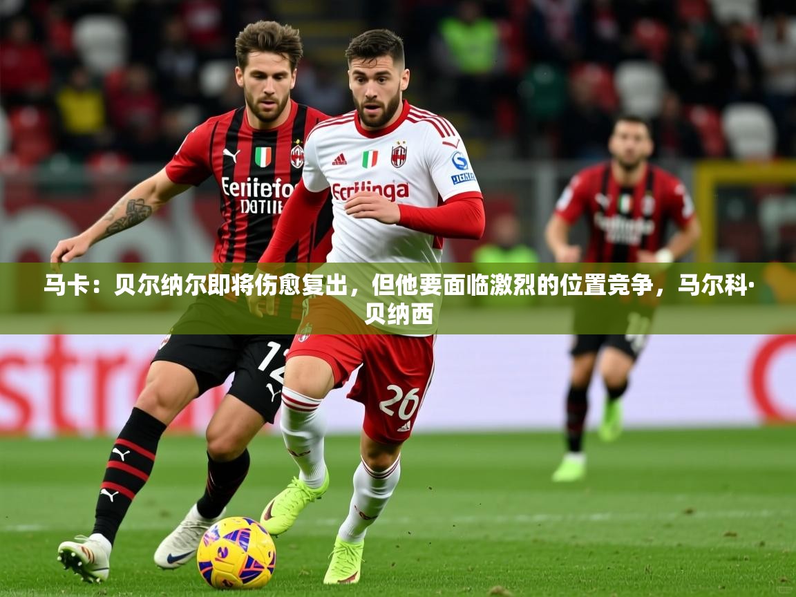 2025乐鱼体育中国官方入口马卡：贝尔纳尔即将伤愈复出，但他要面临激烈的位置竞争，马尔科·贝纳西  第4张