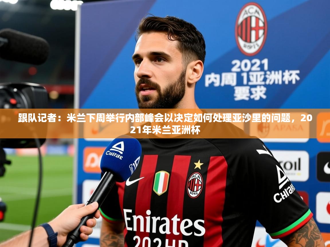 2025乐鱼体育登录网页入口跟队记者:米兰下周举行内部峰会以决定如何处理亚沙里的问题,2021年米兰亚洲杯 第4张
