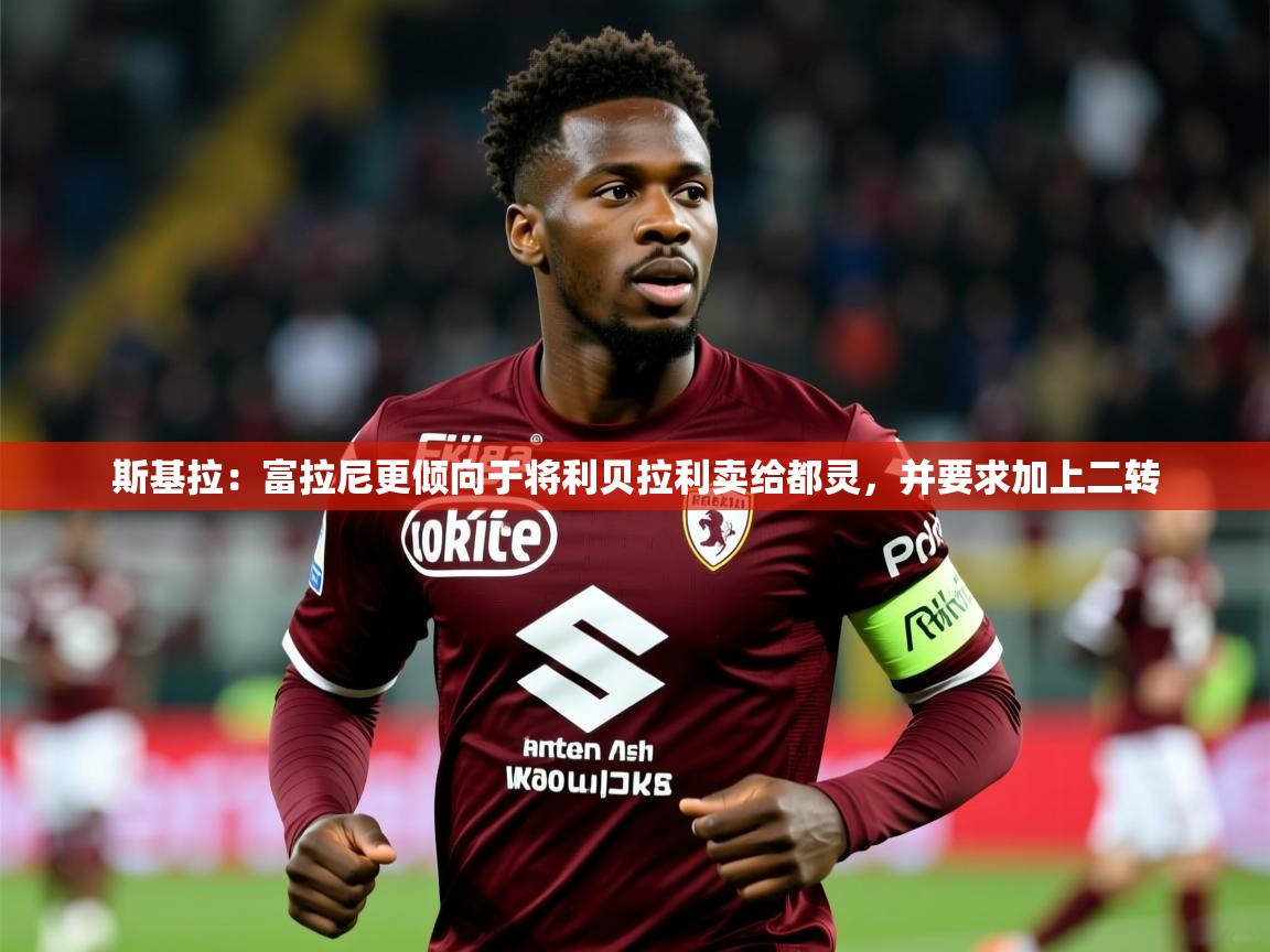 2025乐鱼体育登录网页入口斯基拉：富拉尼更倾向于将利贝拉利卖给都灵，并要求加上二转  第1张