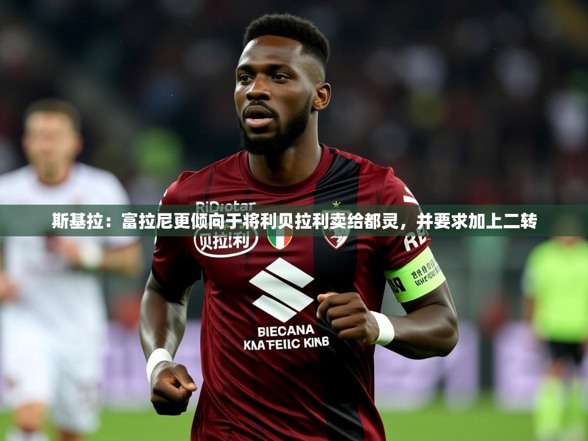 2025乐鱼体育登录网页入口斯基拉：富拉尼更倾向于将利贝拉利卖给都灵，并要求加上二转  第3张
