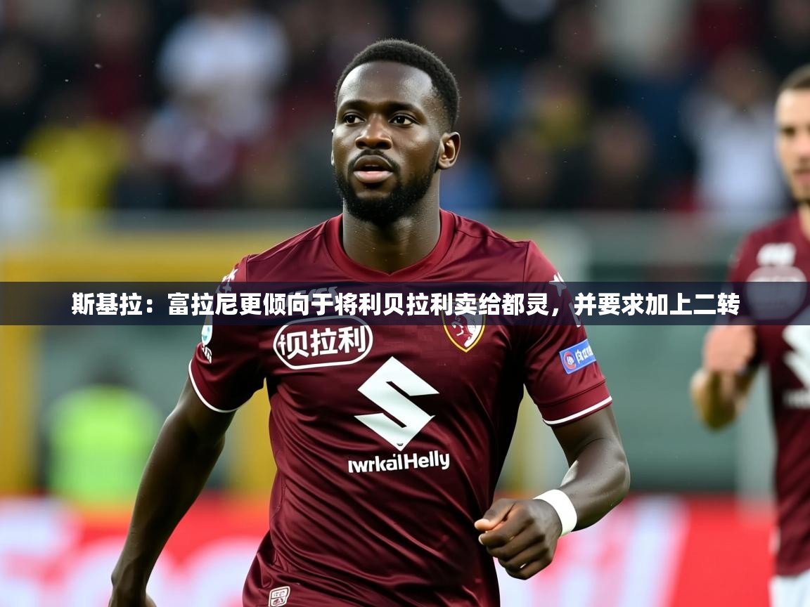 2025乐鱼体育登录网页入口斯基拉：富拉尼更倾向于将利贝拉利卖给都灵，并要求加上二转  第4张