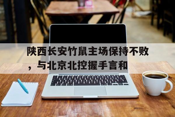 乐鱼体育app官方网站-陕西长安竹鼠主场保持不败，与北京北控握手言和的简单介绍