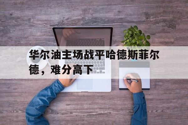 乐鱼官网app-关于华尔油主场战平哈德斯菲尔德，难分高下的信息